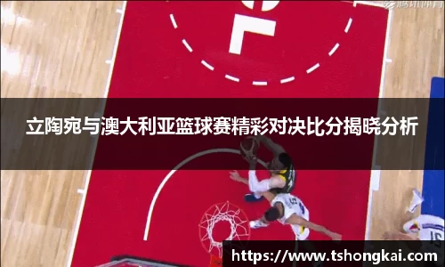 z6mg立陶宛与澳大利亚篮球赛精彩对决比分揭晓分析